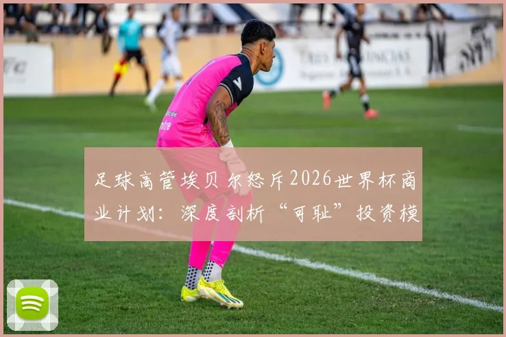 足球高管埃贝尔怒斥2026世界杯商业计划：深度剖析“可耻”投资模式背后的行业冲突与球迷关切