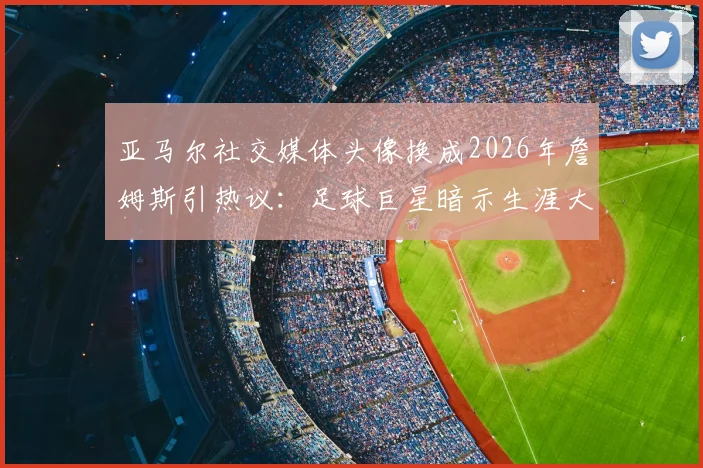 亚马尔社交媒体头像换成2026年詹姆斯引热议:足球巨星暗示生涯大逆转?深度剖析其背后的体育精神