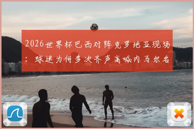 2026世界杯巴西对阵克罗地亚现场:球迷为何多次齐声高喊内马尔名字?解读背后情感与足球文化