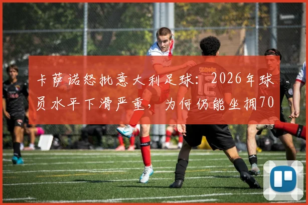 卡萨诺怒批意大利足球：2026年球员水平下滑严重，为何仍能坐拥700万高薪？青训体系与联赛弊病深度解析