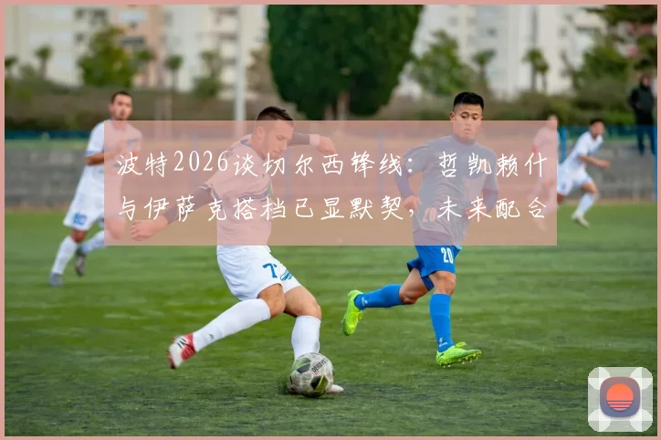 波特2026谈切尔西锋线：哲凯赖什与伊萨克搭档已显默契，未来配合将更致命