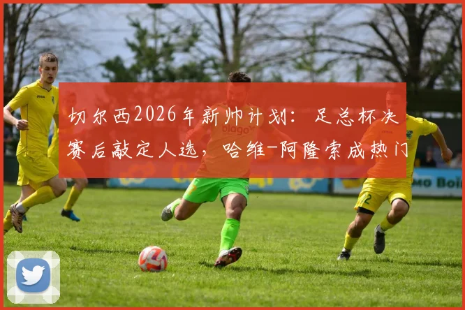 切尔西2026年新帅计划：足总杯决赛后敲定人选，哈维-阿隆索成热门候选人深度解读