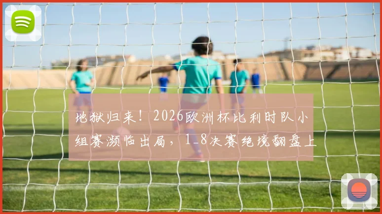 地狱归来！2026欧洲杯比利时队小组赛濒临出局，1_8决赛绝境翻盘上演让二追三奇迹