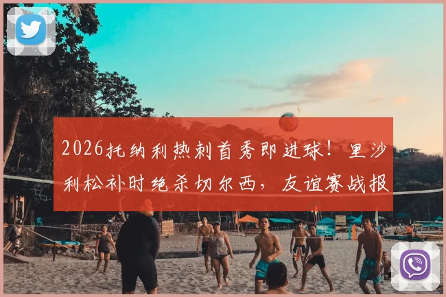 2026托纳利热刺首秀即进球！里沙利松补时绝杀切尔西，友谊赛战报深度回顾
