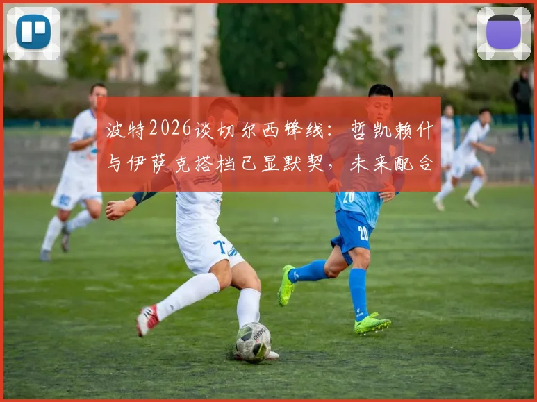 波特2026谈切尔西锋线:哲凯赖什与伊萨克搭档已显默契,未来配合将更致命