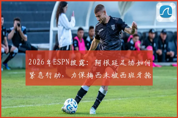 2026年ESPN披露：阿根廷足协如何紧急行动，力保梅西未被西班牙抢走