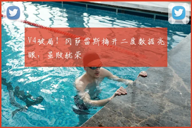 V4破局!冈萨雷斯梅开二度数据亮眼,虽败犹荣