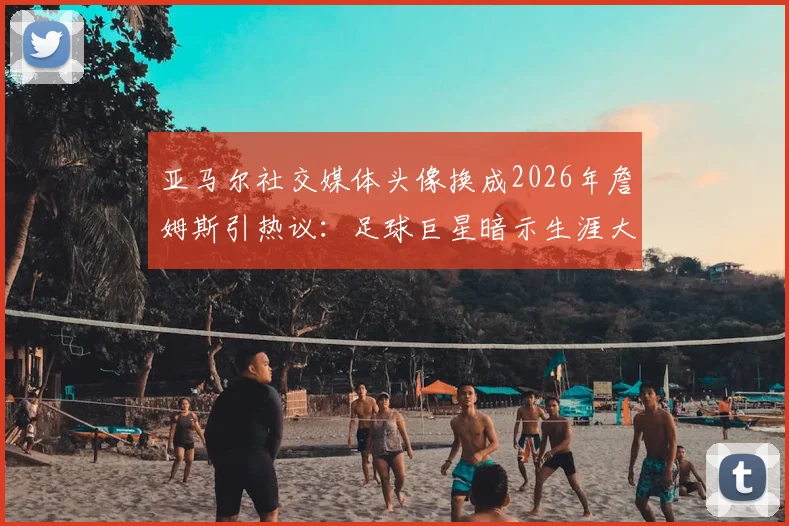 亚马尔社交媒体头像换成2026年詹姆斯引热议：足球巨星暗示生涯大逆转？深度剖析其背后的体育精神