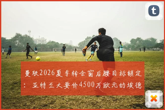 曼联2026夏季转会窗后腰目标锁定：亚特兰大要价4500万欧元的埃德森引援谈判动态与前景分析