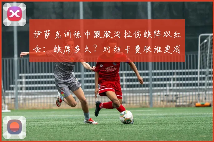 伊萨克训练中腹股沟拉伤缺阵双红会：缺席多久？对纽卡曼联谁更有利，伤病史全回顾