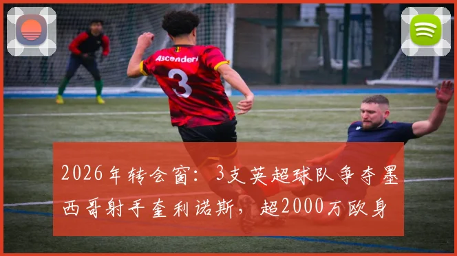 2026年转会窗:3支英超球队争夺墨西哥射手奎利诺斯,超2000万欧身价引关注,技术特点与适配分析