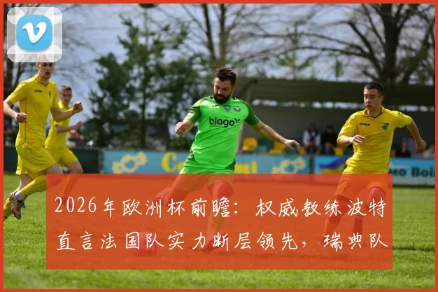2026年欧洲杯前瞻:权威教练波特直言法国队实力断层领先,瑞典队失利并非意外
