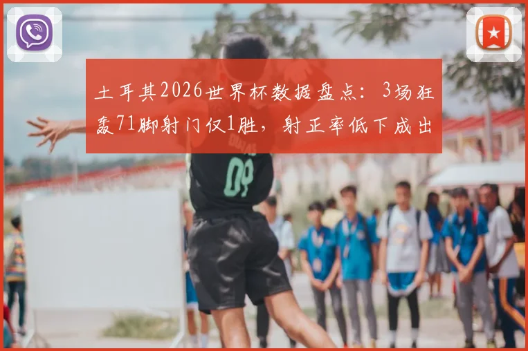 土耳其2026世界杯数据盘点：3场狂轰71脚射门仅1胜，射正率低下成出局主因