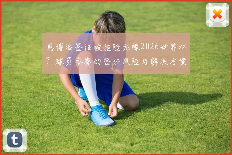恩博洛签证被拒险无缘2026世界杯？球员参赛的签证风险与解决方案全解析
