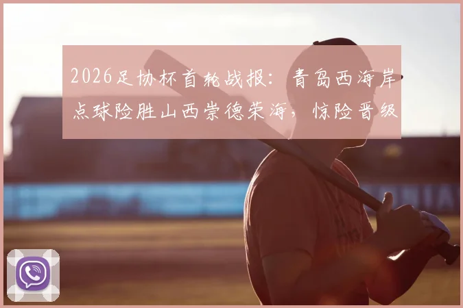 2026足协杯首轮战报：青岛西海岸点球险胜山西崇德荣海，惊险晋级全程回顾