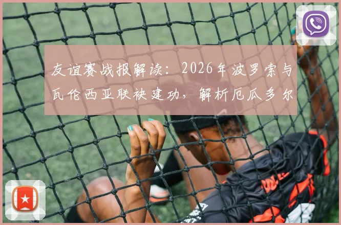 友谊赛战报解读:2026年波罗索与瓦伦西亚联袂建功,解析厄瓜多尔2比1战胜沙特阿拉伯的战术关键与赛后看点