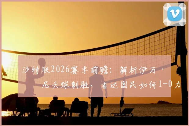 沙特联2026赛季前瞻：解析伊万·托尼头球制胜，吉达国民如何1-0力克布赖代合作