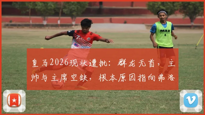 皇马2026现状遭批：群龙无首，主帅与主席空缺，根本原因指向弗洛伦蒂诺