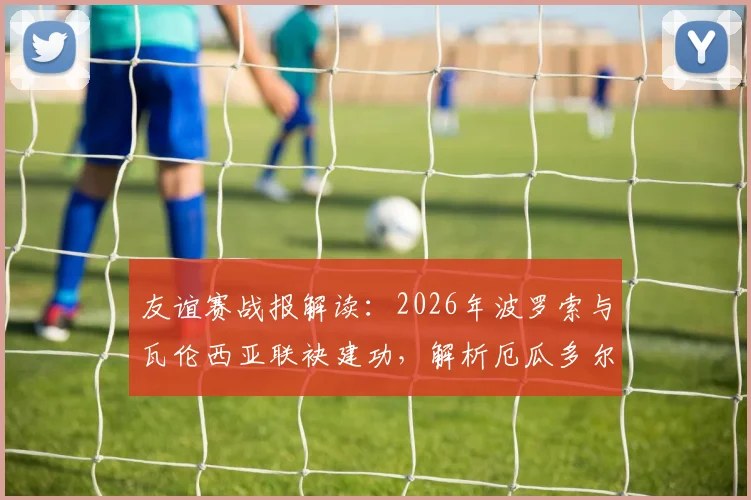友谊赛战报解读：2026年波罗索与瓦伦西亚联袂建功，解析厄瓜多尔2比1战胜沙特阿拉伯的战术关键与赛后看点