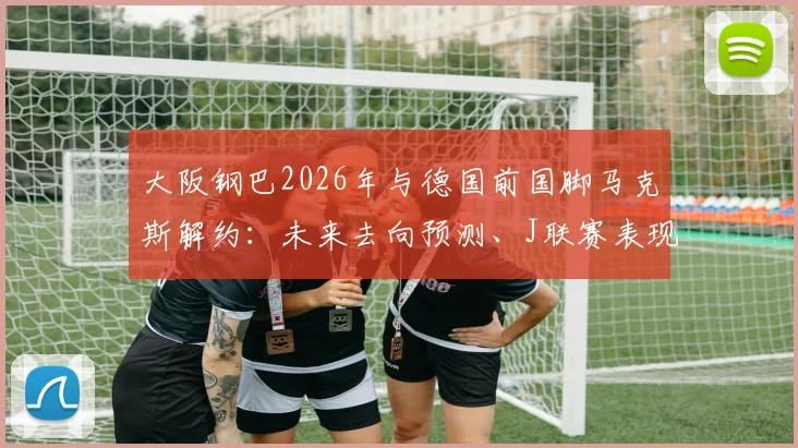 大阪钢巴2026年与德国前国脚马克斯解约：未来去向预测、J联赛表现回顾及对球队后防线影响分析