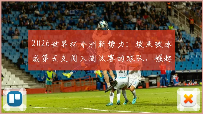 2026世界杯非洲新势力：埃及破冰成第五支闯入淘汰赛的球队，崛起之路全解析