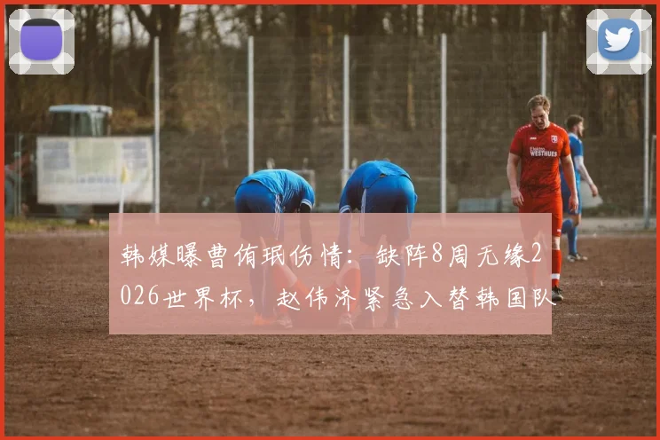 韩媒曝曹侑珉伤情：缺阵8周无缘2026世界杯，赵伟济紧急入替韩国队26人名单引热议