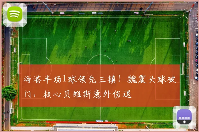 海港半场1球领先三镇！魏震头球破门，核心贝维斯意外伤退