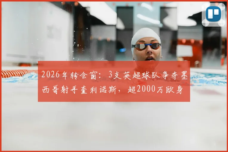 2026年转会窗：3支英超球队争夺墨西哥射手奎利诺斯，超2000万欧身价引关注，技术特点与适配分析