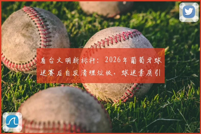 看台文明新标杆：2026年葡萄牙球迷赛后自发清理垃圾，球迷素质引热议