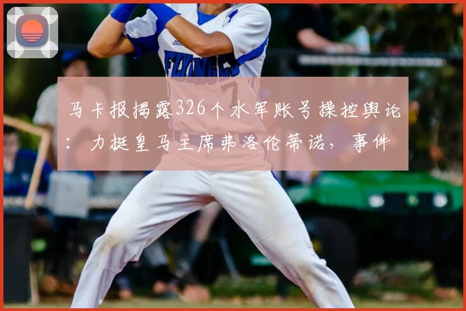马卡报揭露326个水军账号操控舆论：力挺皇马主席弗洛伦蒂诺，事件背后的足球舆论战分析