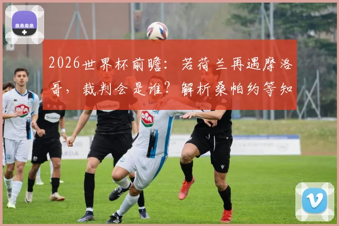 2026世界杯前瞻：若荷兰再遇摩洛哥，裁判会是谁？解析桑帕约等知名主裁的执法风格与选派规则