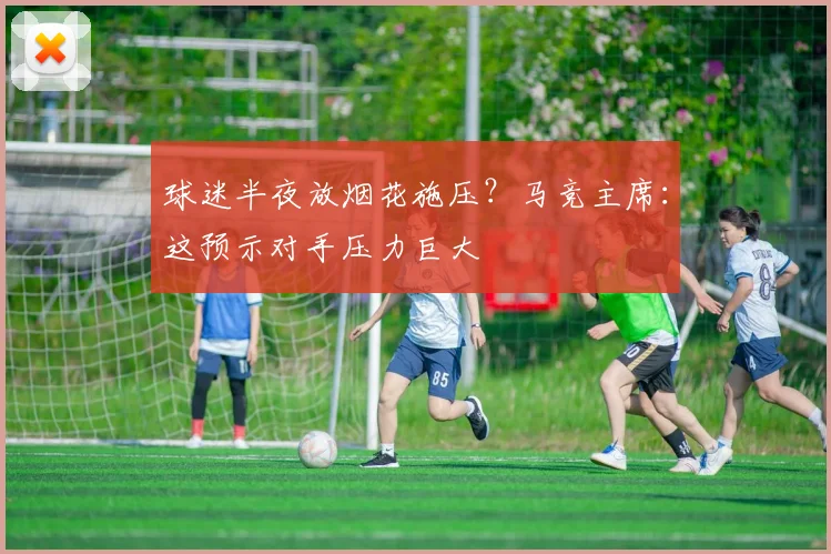 球迷半夜放烟花施压？马竞主席：这预示对手压力巨大