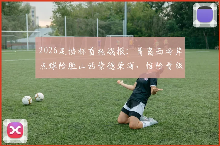 2026足协杯首轮战报：青岛西海岸点球险胜山西崇德荣海，惊险晋级全程回顾
