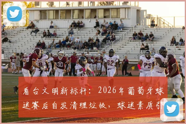 看台文明新标杆：2026年葡萄牙球迷赛后自发清理垃圾，球迷素质引热议