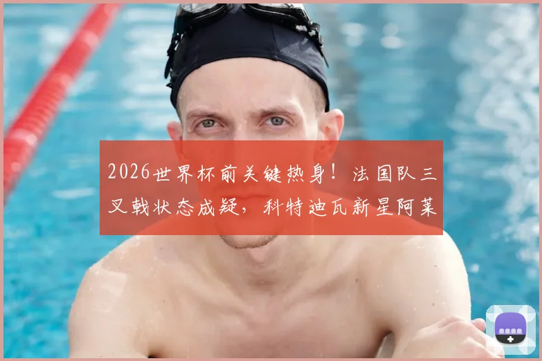 2026世界杯前关键热身！法国队三叉戟状态成疑，科特迪瓦新星阿莱能否制造冷门？