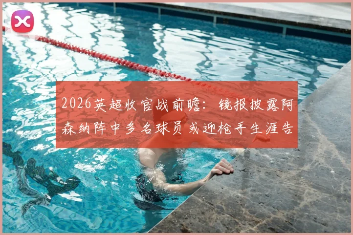 2026英超收官战前瞻：镜报披露阿森纳阵中多名球员或迎枪手生涯告别战，离队名单预测分析