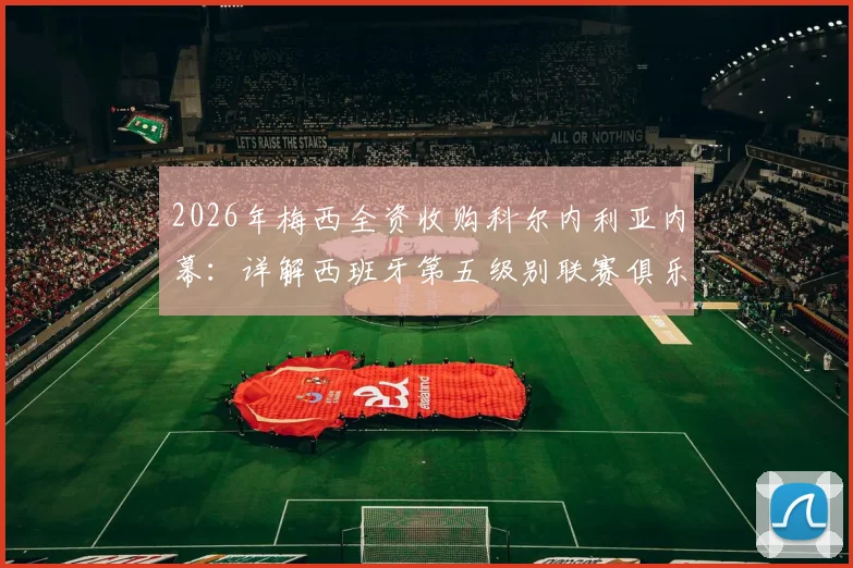 2026年梅西全资收购科尔内利亚内幕：详解西班牙第五级别联赛俱乐部现状与未来前景