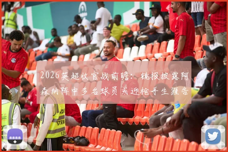 2026英超收官战前瞻：镜报披露阿森纳阵中多名球员或迎枪手生涯告别战，离队名单预测分析