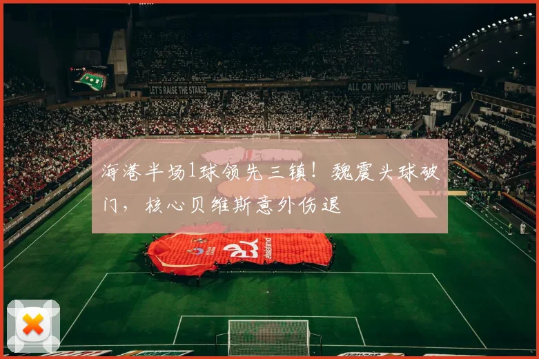 海港半场1球领先三镇！魏震头球破门，核心贝维斯意外伤退