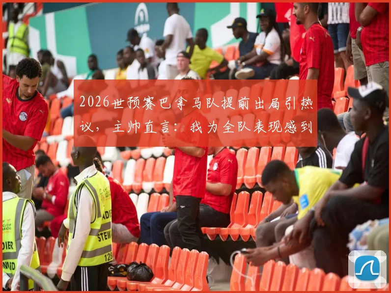 2026世预赛巴拿马队提前出局引热议，主帅直言：我为全队表现感到无比自豪