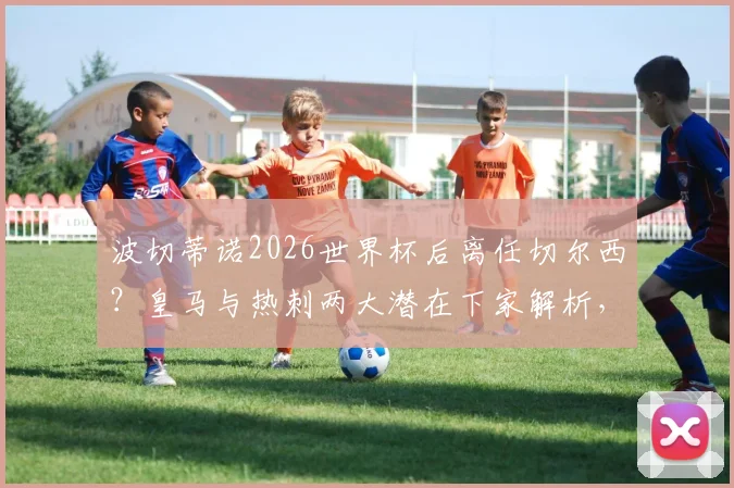 波切蒂诺2026世界杯后离任切尔西？皇马与热刺两大潜在下家解析，最新传闻动向一览