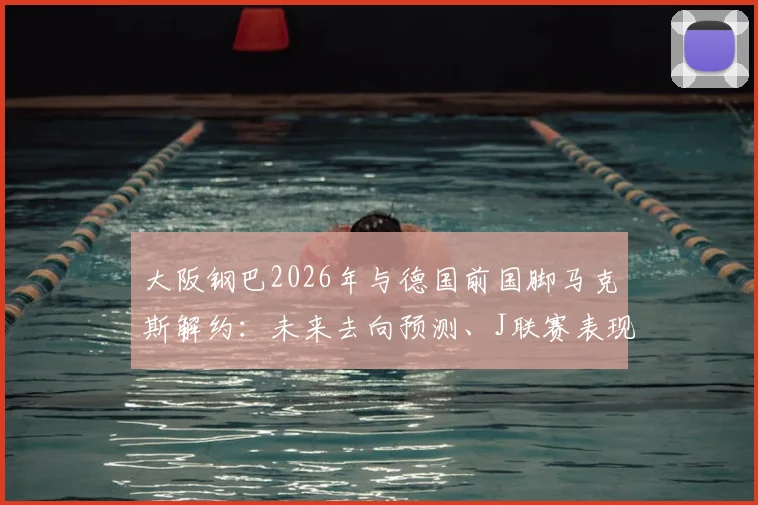 大阪钢巴2026年与德国前国脚马克斯解约：未来去向预测、J联赛表现回顾及对球队后防线影响分析