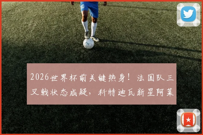 2026世界杯前关键热身！法国队三叉戟状态成疑，科特迪瓦新星阿莱能否制造冷门？