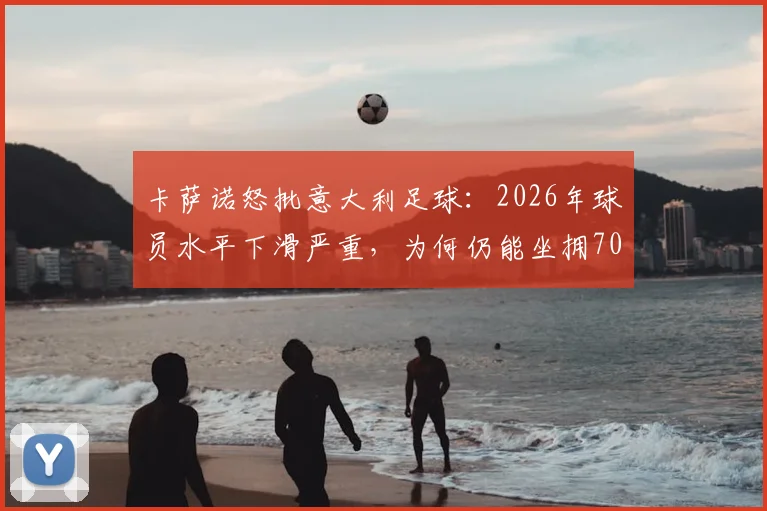 卡萨诺怒批意大利足球：2026年球员水平下滑严重，为何仍能坐拥700万高薪？青训体系与联赛弊病深度解析