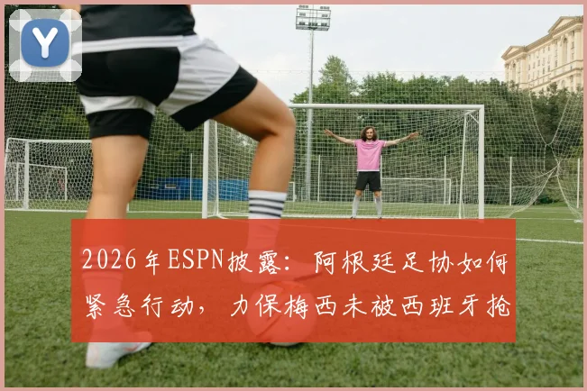 2026年ESPN披露：阿根廷足协如何紧急行动，力保梅西未被西班牙抢走