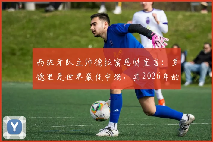 西班牙队主帅德拉富恩特直言：罗德里是世界最佳中场，其2026年的战术价值为何被大众严重低估？