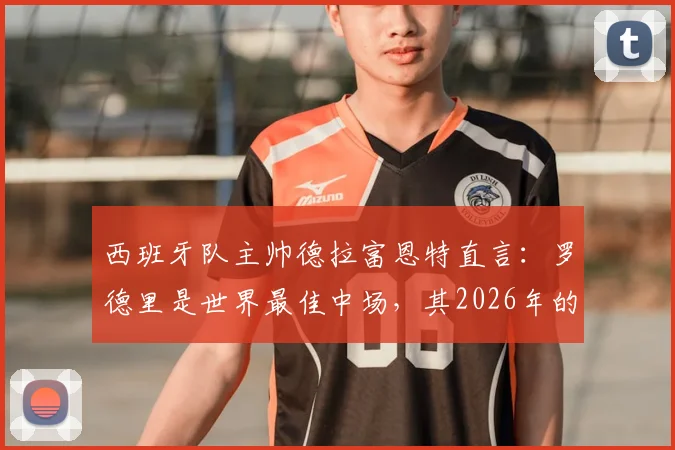 西班牙队主帅德拉富恩特直言：罗德里是世界最佳中场，其2026年的战术价值为何被大众严重低估？