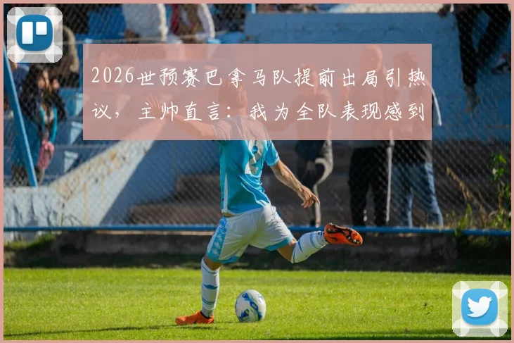 2026世预赛巴拿马队提前出局引热议，主帅直言：我为全队表现感到无比自豪
