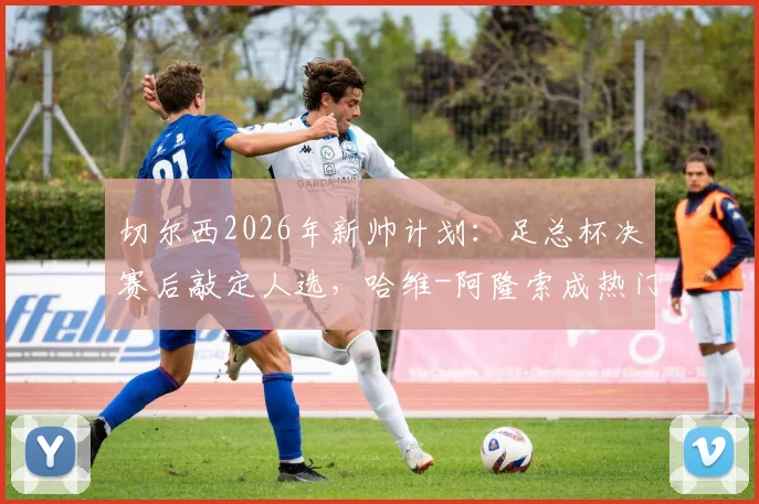 切尔西2026年新帅计划：足总杯决赛后敲定人选，哈维-阿隆索成热门候选人深度解读