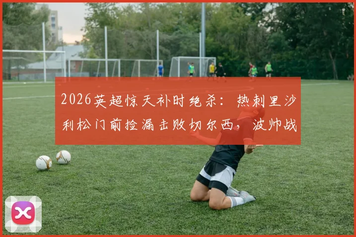 2026英超惊天补时绝杀：热刺里沙利松门前捡漏击败切尔西，波帅战术复盘解析
